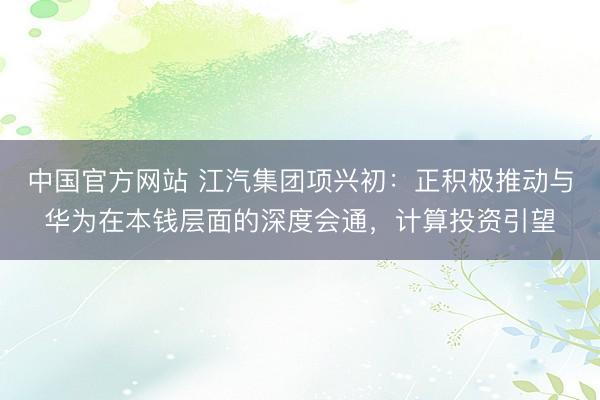 中国官方网站 江汽集团项兴初：正积极推动与华为在本钱层面的深度会通，计算投资引望