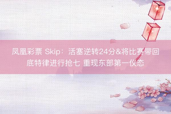 凤凰彩票 Skip：活塞逆转24分&将比赛带回底特律进行抢七 重现东部第一仪态