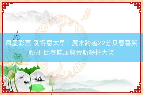 凤凰彩票 别得意太早！魔术跨越22分贝恩喜笑颜开 比赛欺压詹金斯畅怀大笑