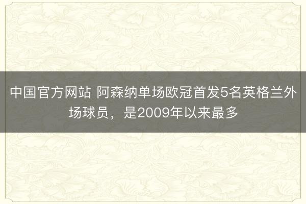 中国官方网站 阿森纳单场欧冠首发5名英格兰外场球员，是2009年以来最多