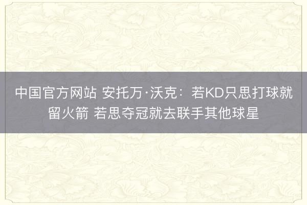 中国官方网站 安托万·沃克：若KD只思打球就留火箭 若思夺冠就去联手其他球星