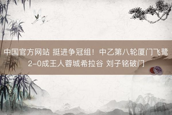 中国官方网站 挺进争冠组！中乙第八轮厦门飞鹭2-0成王人蓉城希拉谷 刘子铭破门