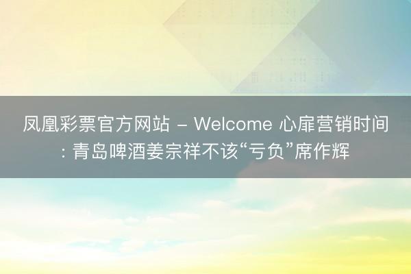 凤凰彩票官方网站 - Welcome 心扉营销时间: 青岛啤酒姜宗祥不该“亏负”席作辉