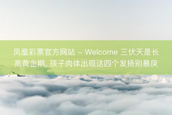 凤凰彩票官方网站 - Welcome 三伏天是长高黄金期， 孩子肉体出现这四个发扬别暴戾