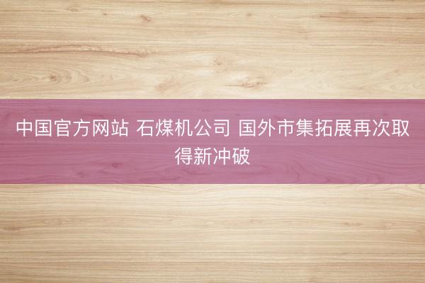 中国官方网站 石煤机公司 国外市集拓展再次取得新冲破
