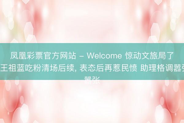凤凰彩票官方网站 - Welcome 惊动文旅局了! 王祖蓝吃粉清场后续， 表态后再惹民愤 助理格调嚣张