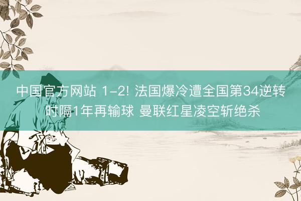 中国官方网站 1-2! 法国爆冷遭全国第34逆转 时隔1年再输球 曼联红星凌空斩绝杀