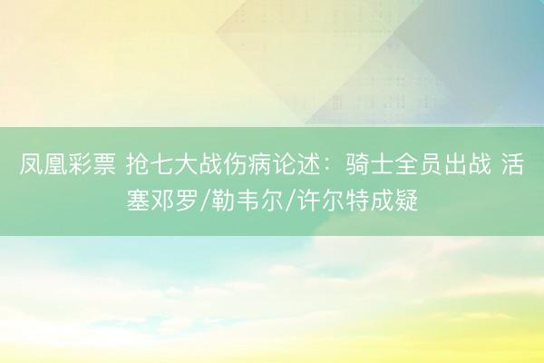 凤凰彩票 抢七大战伤病论述：骑士全员出战 活塞邓罗/勒韦尔/许尔特成疑