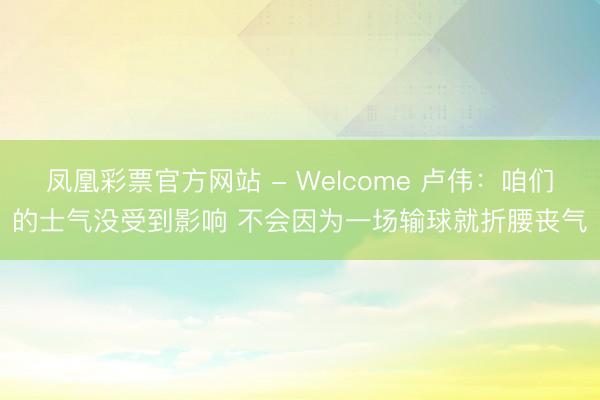 凤凰彩票官方网站 - Welcome 卢伟：咱们的士气没受到影响 不会因为一场输球就折腰丧气