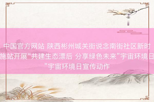 中国官方网站 陕西彬州城关街说念南街社区新时间漂后实施站开展“共建生态漂后 分享绿色未来”宇宙环境日宣传动作