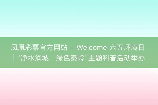 凤凰彩票官方网站 - Welcome 六五环境日 | “净水润城・绿色秦岭”主题科普活动举办