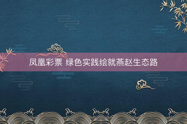 凤凰彩票 绿色实践绘就燕赵生态路