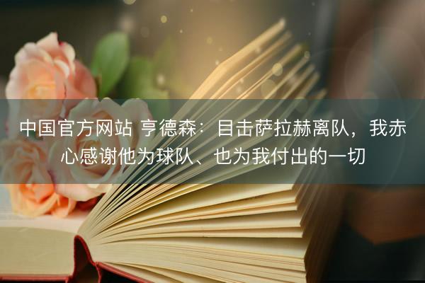中国官方网站 亨德森：目击萨拉赫离队，我赤心感谢他为球队、也为我付出的一切