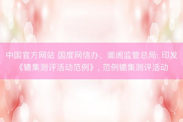 中国官方网站 国度网信办、阛阓监管总局: 印发《辘集测评活动范例》, 范例辘集测评活动
