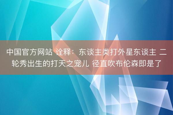 中国官方网站 诠释：东谈主类打外星东谈主 二轮秀出生的打天之宠儿 径直吹布伦森即是了