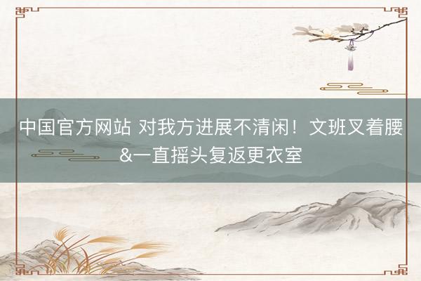 中国官方网站 对我方进展不清闲！文班叉着腰&一直摇头复返更衣室