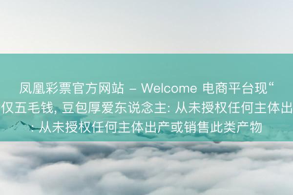 凤凰彩票官方网站 - Welcome 电商平台现“AI豆包”盲盒， 每盒仅五毛钱， 豆包厚爱东说念主: 从未授权任何主体出产或销售此类产物
