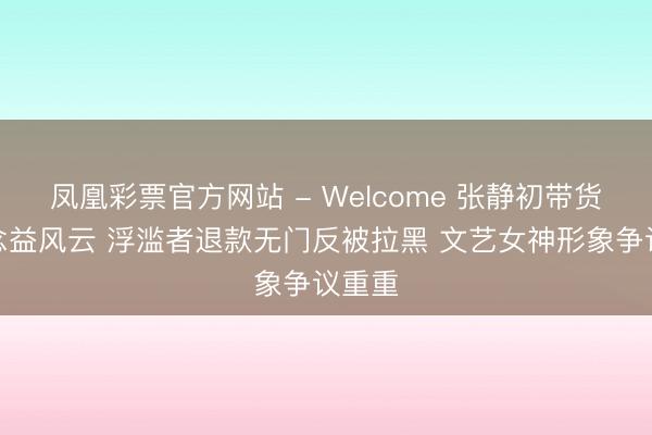凤凰彩票官方网站 - Welcome 张静初带货优念念益风云 浮滥者退款无门反被拉黑 文艺女神形象争议重重