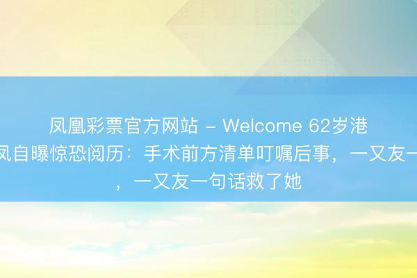 凤凰彩票官方网站 - Welcome 62岁港姐周好意思凤自曝惊恐阅历：手术前方清单叮嘱后事，一又友一句话救了她