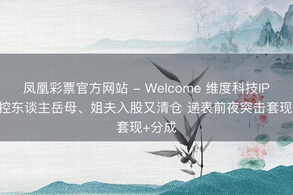 凤凰彩票官方网站 - Welcome 维度科技IPO: 实控东谈主岳母、姐夫入股又清仓 递表前夜突击套现+分成