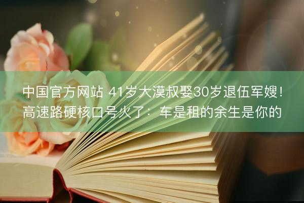 中国官方网站 41岁大漠叔娶30岁退伍军嫂！高速路硬核口号火了：车是租的余生是你的