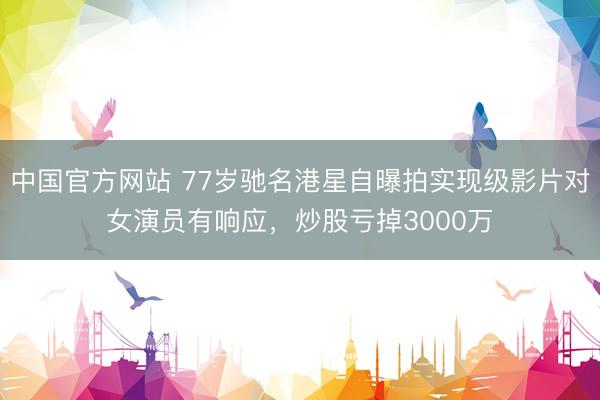 中国官方网站 77岁驰名港星自曝拍实现级影片对女演员有响应，炒股亏掉3000万