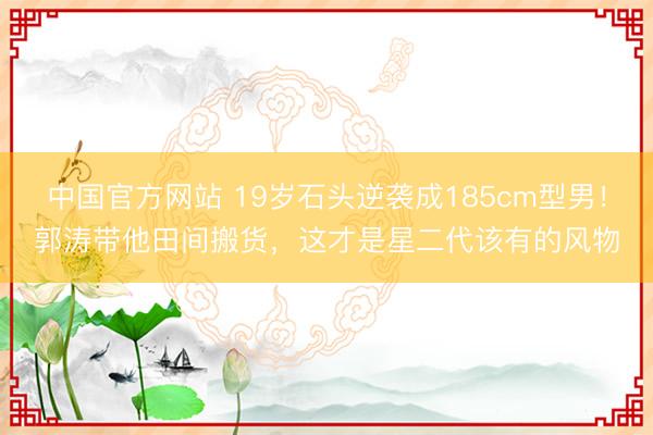 中国官方网站 19岁石头逆袭成185cm型男！郭涛带他田间搬货，这才是星二代该有的风物