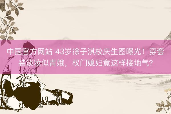 中国官方网站 43岁徐子淇校庆生图曝光！穿套装淡妆似青娥，权门媳妇竟这样接地气？