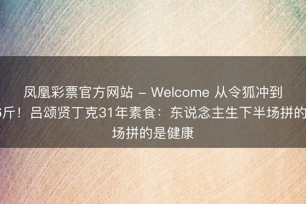 凤凰彩票官方网站 - Welcome 从令狐冲到暴瘦36斤！吕颂贤丁克31年素食：东说念主生下半场拼的是健康