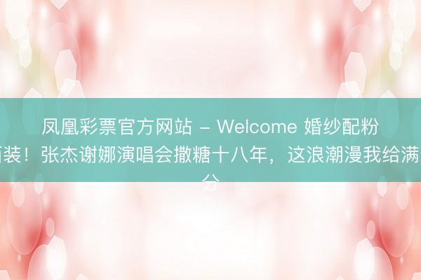 凤凰彩票官方网站 - Welcome 婚纱配粉西装！张杰谢娜演唱会撒糖十八年，这浪潮漫我给满分