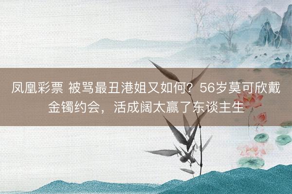凤凰彩票 被骂最丑港姐又如何？56岁莫可欣戴金镯约会，活成阔太赢了东谈主生