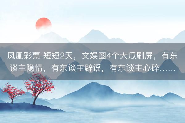 凤凰彩票 短短2天，文娱圈4个大瓜刷屏，有东谈主隐情，有东谈主辟谣，有东谈主心碎……