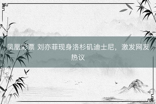 凤凰彩票 刘亦菲现身洛杉矶迪士尼，激发网友热议