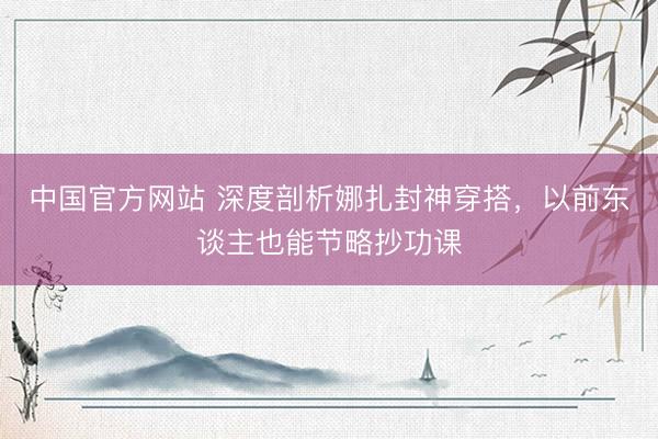 中国官方网站 深度剖析娜扎封神穿搭，以前东谈主也能节略抄功课