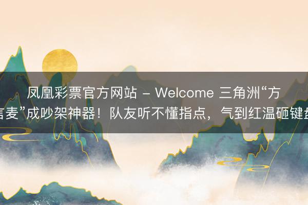 凤凰彩票官方网站 - Welcome 三角洲“方言麦”成吵架神器！队友听不懂指点，气到红温砸键盘