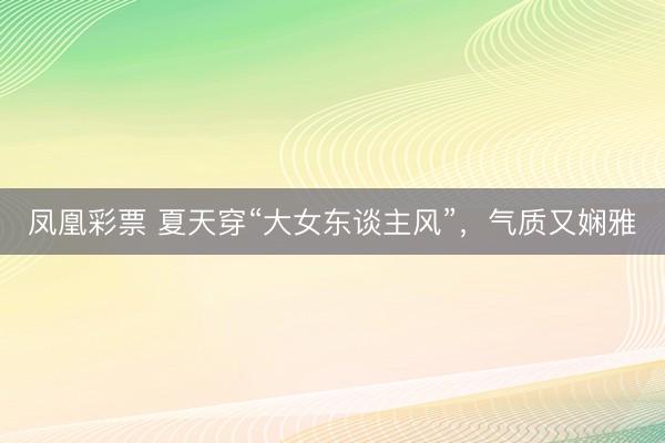 凤凰彩票 夏天穿“大女东谈主风”，气质又娴雅