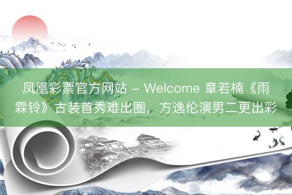 凤凰彩票官方网站 - Welcome 章若楠《雨霖铃》古装首秀难出圈,方逸伦演男二更出彩