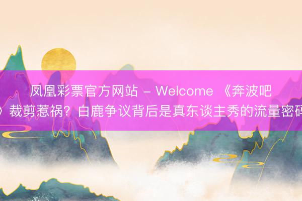 凤凰彩票官方网站 - Welcome 《奔波吧》裁剪惹祸？白鹿争议背后是真东谈主秀的流量密码