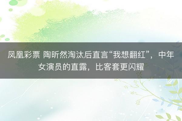 凤凰彩票 陶昕然淘汰后直言“我想翻红”，中年女演员的直露，比客套更闪耀