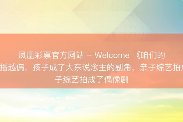 凤凰彩票官方网站 - Welcome 《咱们的爸爸2》越播越偏，孩子成了大东说念主的副角，亲子综艺拍成了偶像剧