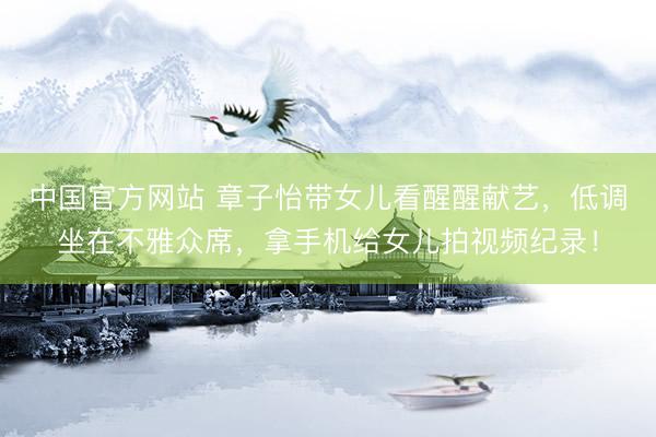 中国官方网站 章子怡带女儿看醒醒献艺，低调坐在不雅众席，拿手机给女儿拍视频纪录！