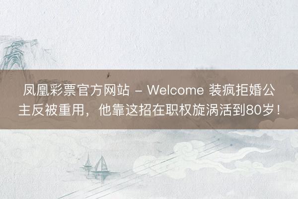 凤凰彩票官方网站 - Welcome 装疯拒婚公主反被重用，他靠这招在职权旋涡活到80岁！