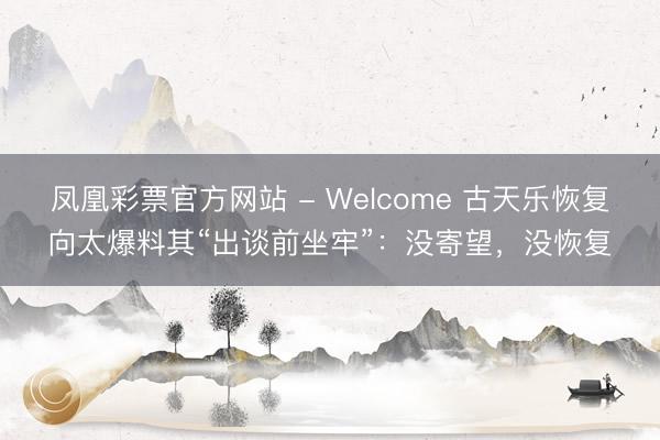 凤凰彩票官方网站 - Welcome 古天乐恢复向太爆料其“出谈前坐牢”：没寄望，没恢复