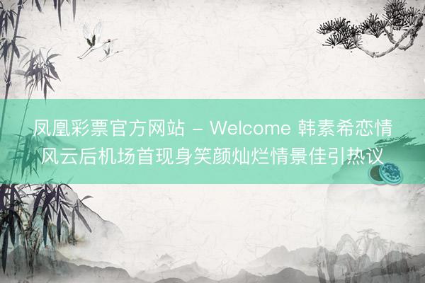 凤凰彩票官方网站 - Welcome 韩素希恋情风云后机场首现身笑颜灿烂情景佳引热议