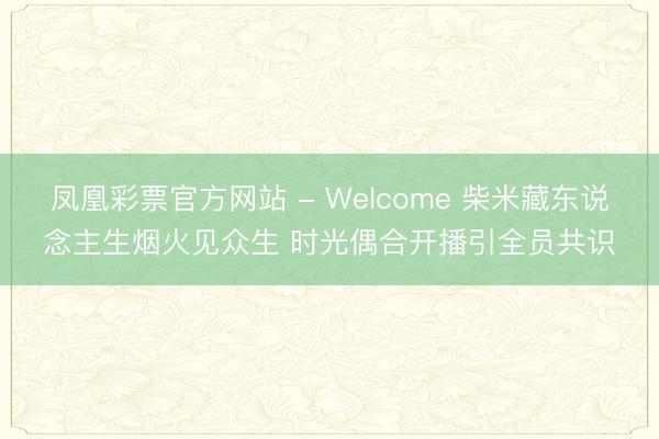 凤凰彩票官方网站 - Welcome 柴米藏东说念主生烟火见众生 时光偶合开播引全员共识