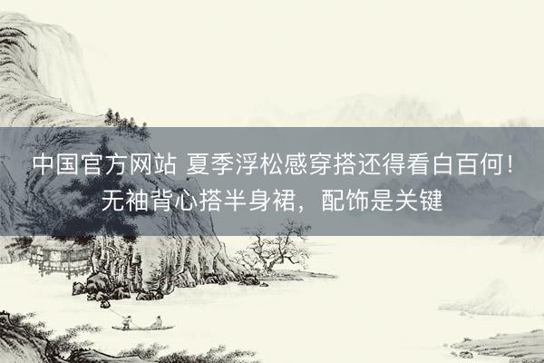 中国官方网站 夏季浮松感穿搭还得看白百何！无袖背心搭半身裙，配饰是关键