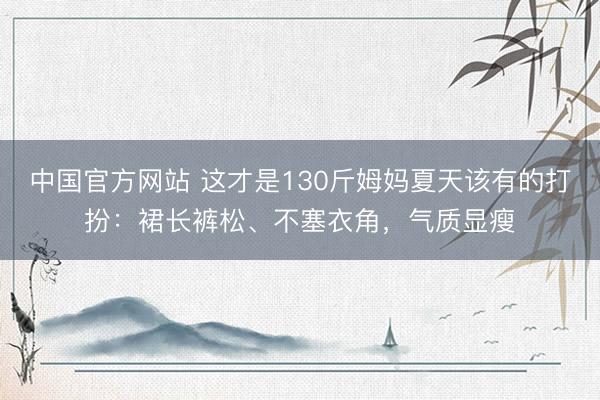 中国官方网站 这才是130斤姆妈夏天该有的打扮：裙长裤松、不塞衣角，气质显瘦