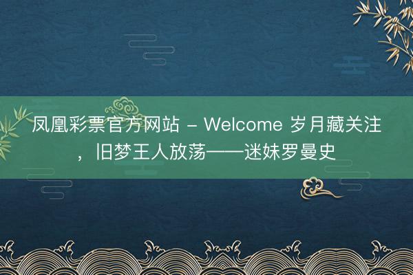 凤凰彩票官方网站 - Welcome 岁月藏关注，旧梦王人放荡——迷妹罗曼史
