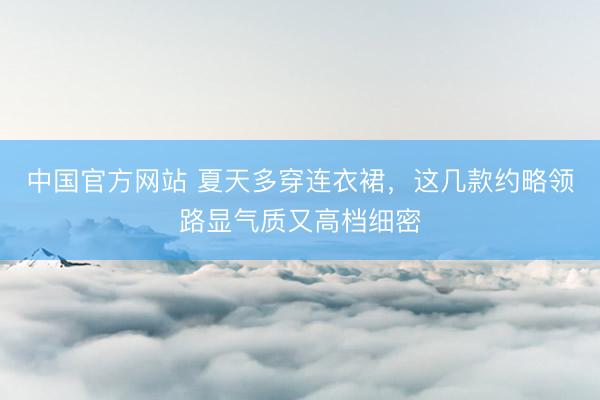 中国官方网站 夏天多穿连衣裙，这几款约略领路显气质又高档细密