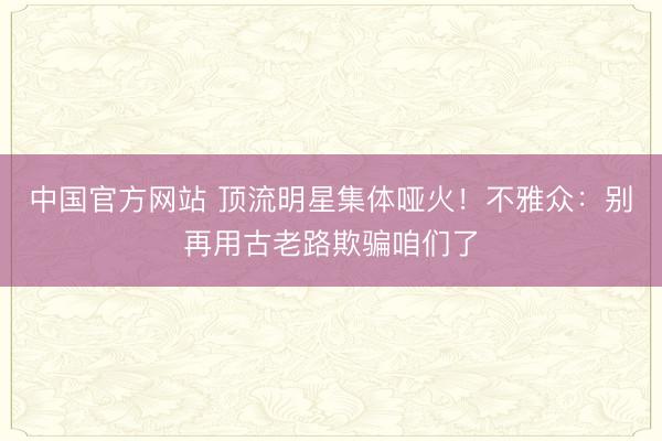 中国官方网站 顶流明星集体哑火！不雅众：别再用古老路欺骗咱们了